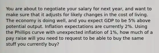 You are about to negotiate your salary for next year, and want to make sure that it adjusts for likely changes in the cost of living. The economy is doing well, and you expect GDP to be 5% above potential output. Inflation expectations are currently 2%. Using the Phillips curve with unexpected inflation of 1%, how much of a pay raise will you need to request to be able to buy the same stuff you currently buy?