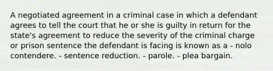 A negotiated agreement in a criminal case in which a defendant agrees to tell the court that he or she is guilty in return for the state's agreement to reduce the severity of the criminal charge or prison sentence the defendant is facing is known as a - nolo contendere. - sentence reduction. - parole. - plea bargain.