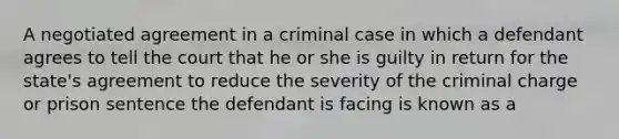 A negotiated agreement in a criminal case in which a defendant agrees to tell the court that he or she is guilty in return for the state's agreement to reduce the severity of the criminal charge or prison sentence the defendant is facing is known as a