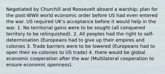 Negotiated by Churchill and Roosevelt aboard a warship; plan for the post-WWII world economic order before US had even entered the war. US required UK's acceptance before it would help in the war. 1. No territorial gains were to be sought (all conquered territory to be relinquished). 2. All peoples had the right to self-determination (Europeans had to give up their empires and colonies 3. Trade barriers were to be lowered (Europeans had to open their ex-colonies to US trade) 4. there would be global economic cooperation after the war (Multilateral cooperation to ensure economic openness).