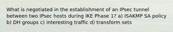 What is negotiated in the establishment of an IPsec tunnel between two IPsec hosts during IKE Phase 1? a) ISAKMP SA policy b) DH groups c) interesting traffic d) transform sets