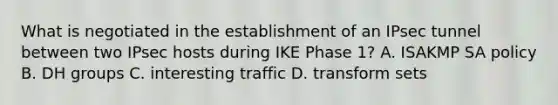 What is negotiated in the establishment of an IPsec tunnel between two IPsec hosts during IKE Phase 1? A. ISAKMP SA policy B. DH groups C. interesting traffic D. transform sets