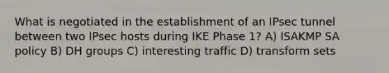 What is negotiated in the establishment of an IPsec tunnel between two IPsec hosts during IKE Phase 1? A) ISAKMP SA policy B) DH groups C) interesting traffic D) transform sets