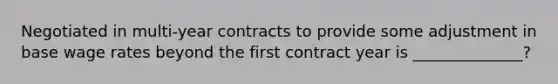 Negotiated in multi-year contracts to provide some adjustment in base wage rates beyond the first contract year is ______________?