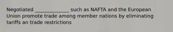 Negotiated ______________ such as NAFTA and the European Union promote trade among member nations by eliminating tariffs an trade restrictions