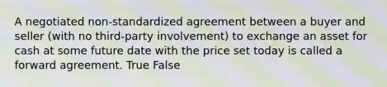 A negotiated non-standardized agreement between a buyer and seller (with no third-party involvement) to exchange an asset for cash at some future date with the price set today is called a forward agreement. True False