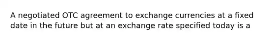 A negotiated OTC agreement to exchange currencies at a fixed date in the future but at an exchange rate specified today is a