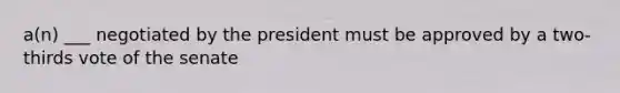 a(n) ___ negotiated by the president must be approved by a two-thirds vote of the senate