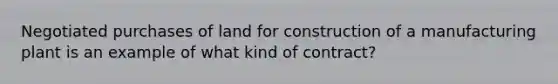 Negotiated purchases of land for construction of a manufacturing plant is an example of what kind of contract?