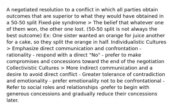 A negotiated resolution to a conflict in which all parties obtain outcomes that are superior to what they would have obtained in a 50-50 split Fixed-pie syndrome > The belief that whatever one of them won, the other one lost. (50-50 split is not always the best outcome) Ex: One sister wanted an orange for juice another for a cake, so they split the orange in half. Individualistic Cultures > Emphasize direct communication and confrontation - rationality - respond with a direct "No" - prefer to make compromises and concessions toward the end of the negotiation Collectivistic Cultures > More indirect communication and a desire to avoid direct conflict - Greater tolerance of contradiction and emotionality - prefer emotionality not to be confrontational - Refer to social roles and relationships -prefer to begin with generous concessions and gradually reduce their concessions later.