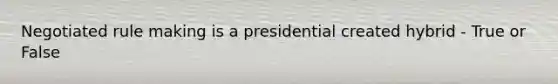 Negotiated rule making is a presidential created hybrid - True or False