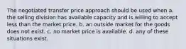 The negotiated transfer price approach should be used when a. the selling division has available capacity and is willing to accept less than the market price. b. an outside market for the goods does not exist. c. no market price is available. d. any of these situations exist.