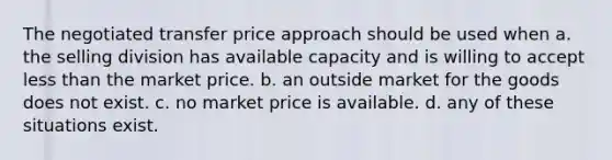 The negotiated transfer price approach should be used when a. the selling division has available capacity and is willing to accept <a href='https://www.questionai.com/knowledge/k7BtlYpAMX-less-than' class='anchor-knowledge'>less than</a> the market price. b. an outside market for the goods does not exist. c. no market price is available. d. any of these situations exist.