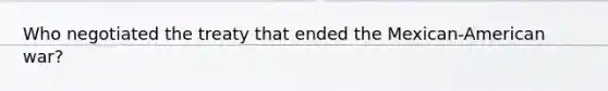 Who negotiated the treaty that ended the Mexican-American war?