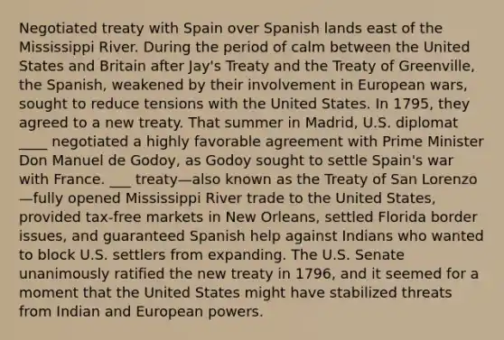 Negotiated treaty with Spain over Spanish lands east of the Mississippi River. During the period of calm between the United States and Britain after Jay's Treaty and the Treaty of Greenville, the Spanish, weakened by their involvement in European wars, sought to reduce tensions with the United States. In 1795, they agreed to a new treaty. That summer in Madrid, U.S. diplomat ____ negotiated a highly favorable agreement with Prime Minister Don Manuel de Godoy, as Godoy sought to settle Spain's war with France. ___ treaty—also known as the Treaty of San Lorenzo—fully opened Mississippi River trade to the United States, provided tax-free markets in New Orleans, settled Florida border issues, and guaranteed Spanish help against Indians who wanted to block U.S. settlers from expanding. The U.S. Senate unanimously ratified the new treaty in 1796, and it seemed for a moment that the United States might have stabilized threats from Indian and European powers.