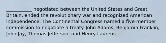 ___________ negotiated between the United States and Great Britain, ended the revolutionary war and recognized American independence. The Continental Congress named a five-member commission to negotiate a treaty-John Adams, Benjamin Franklin, John Jay, Thomas Jefferson, and Henry Laurens.