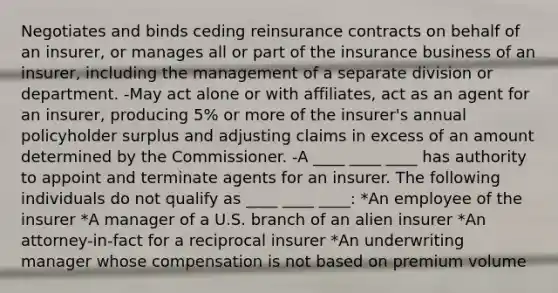 Negotiates and binds ceding reinsurance contracts on behalf of an insurer, or manages all or part of the insurance business of an insurer, including the management of a separate division or department. -May act alone or with affiliates, act as an agent for an insurer, producing 5% or more of the insurer's annual policyholder surplus and adjusting claims in excess of an amount determined by the Commissioner. -A ____ ____ ____ has authority to appoint and terminate agents for an insurer. The following individuals do not qualify as ____ ____ ____: *An employee of the insurer *A manager of a U.S. branch of an alien insurer *An attorney-in-fact for a reciprocal insurer *An underwriting manager whose compensation is not based on premium volume