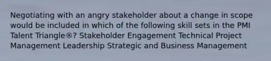 Negotiating with an angry stakeholder about a change in scope would be included in which of the following skill sets in the PMI Talent Triangle®? Stakeholder Engagement Technical Project Management Leadership Strategic and Business Management