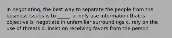 in negotiating, the best way to separate the people from the business issues is to _____. a. only use information that is objective b. negotiate in unfamiliar surroundings c. rely on the use of threats d. insist on receiving favors from the person