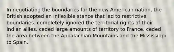 In negotiating the boundaries for the new American nation, the British adopted an inflexible stance that led to restrictive boundaries. completely ignored the territorial rights of their Indian allies. ceded large amounts of territory to France. ceded the area between the Appalachian Mountains and the Mississippi to Spain.