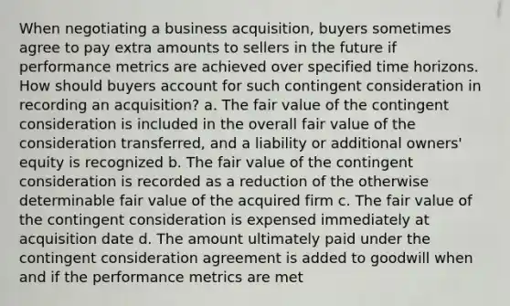 When negotiating a business acquisition, buyers sometimes agree to pay extra amounts to sellers in the future if performance metrics are achieved over specified time horizons. How should buyers account for such contingent consideration in recording an acquisition? a. The fair value of the contingent consideration is included in the overall fair value of the consideration transferred, and a liability or additional owners' equity is recognized b. The fair value of the contingent consideration is recorded as a reduction of the otherwise determinable fair value of the acquired firm c. The fair value of the contingent consideration is expensed immediately at acquisition date d. The amount ultimately paid under the contingent consideration agreement is added to goodwill when and if the performance metrics are met