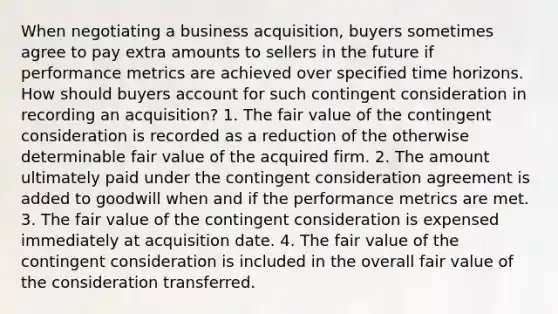 When negotiating a business acquisition, buyers sometimes agree to pay extra amounts to sellers in the future if performance metrics are achieved over specified time horizons. How should buyers account for such contingent consideration in recording an acquisition? 1. The fair value of the contingent consideration is recorded as a reduction of the otherwise determinable fair value of the acquired firm. 2. The amount ultimately paid under the contingent consideration agreement is added to goodwill when and if the performance metrics are met. 3. The fair value of the contingent consideration is expensed immediately at acquisition date. 4. The fair value of the contingent consideration is included in the overall fair value of the consideration transferred.