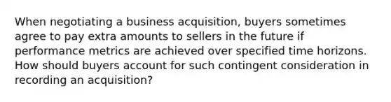 When negotiating a business acquisition, buyers sometimes agree to pay extra amounts to sellers in the future if performance metrics are achieved over specified time horizons. How should buyers account for such contingent consideration in recording an acquisition?