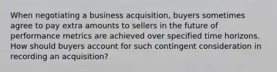 When negotiating a business acquisition, buyers sometimes agree to pay extra amounts to sellers in the future of performance metrics are achieved over specified time horizons. How should buyers account for such contingent consideration in recording an acquisition?