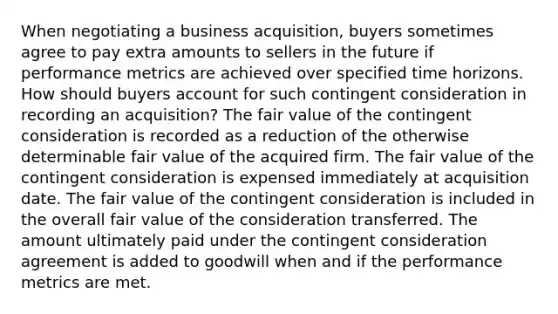 When negotiating a business acquisition, buyers sometimes agree to pay extra amounts to sellers in the future if performance metrics are achieved over specified time horizons. How should buyers account for such contingent consideration in recording an acquisition? The fair value of the contingent consideration is recorded as a reduction of the otherwise determinable fair value of the acquired firm. The fair value of the contingent consideration is expensed immediately at acquisition date. The fair value of the contingent consideration is included in the overall fair value of the consideration transferred. The amount ultimately paid under the contingent consideration agreement is added to goodwill when and if the performance metrics are met.