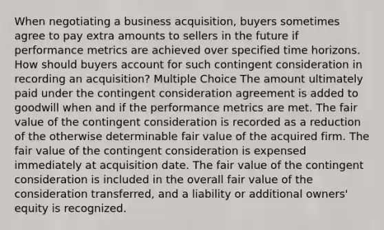 When negotiating a business acquisition, buyers sometimes agree to pay extra amounts to sellers in the future if performance metrics are achieved over specified time horizons. How should buyers account for such contingent consideration in recording an acquisition? Multiple Choice The amount ultimately paid under the contingent consideration agreement is added to goodwill when and if the performance metrics are met. The fair value of the contingent consideration is recorded as a reduction of the otherwise determinable fair value of the acquired firm. The fair value of the contingent consideration is expensed immediately at acquisition date. The fair value of the contingent consideration is included in the overall fair value of the consideration transferred, and a liability or additional owners' equity is recognized.