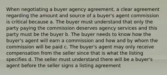 When negotiating a buyer agency agreement, a clear agreement regarding the amount and source of a buyer's agent commission is critical because a. The buyer must understand that only the party paying the commission deserves agency services and this party must be the buyer b. The buyer needs to know how the buyer's agent will earn a commission and how and by whom the commission will be paid c. The buyer's agent may only receive compensation from the seller since that is what the listing specifies d. The seller must understand there will be a buyer's agent before the seller signs a listing agreement