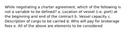 While negotiating a charter agreement, which of the following is not a variable to be defined? a. Location of vessel (i.e. port) at the beginning and end of the contract b. Vessel capacity c. Description of cargo to be carried d. Who will pay for brokerage fees e. All of the above are elements to be considered