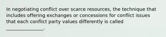 In negotiating conflict over scarce resources, the technique that includes offering exchanges or concessions for conflict issues that each conflict party values differently is called ________________.