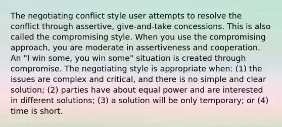 The negotiating conflict style user attempts to resolve the conflict through assertive, give-and-take concessions. This is also called the compromising style. When you use the compromising approach, you are moderate in assertiveness and cooperation. An "I win some, you win some" situation is created through compromise. The negotiating style is appropriate when: (1) the issues are complex and critical, and there is no simple and clear solution; (2) parties have about equal power and are interested in different solutions; (3) a solution will be only temporary; or (4) time is short.