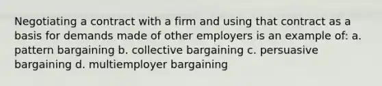 Negotiating a contract with a firm and using that contract as a basis for demands made of other employers is an example of: a. pattern bargaining b. collective bargaining c. persuasive bargaining d. multiemployer bargaining