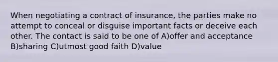 When negotiating a contract of insurance, the parties make no attempt to conceal or disguise important facts or deceive each other. The contact is said to be one of A)offer and acceptance B)sharing C)utmost good faith D)value