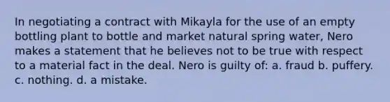 In negotiating a contract with Mikayla for the use of an empty bottling plant to bottle and market natural spring water, Nero makes a statement that he believes not to be true with respect to a material fact in the deal. Nero is guilty of: a. fraud b. puffery. c. nothing. d. a mistake.