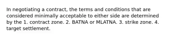 In negotiating a contract, the terms and conditions that are considered minimally acceptable to either side are determined by the 1. contract zone. 2. BATNA or MLATNA. 3. strike zone. 4. target settlement.