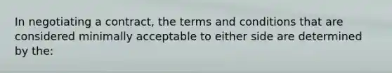 In negotiating a contract, the terms and conditions that are considered minimally acceptable to either side are determined by the: