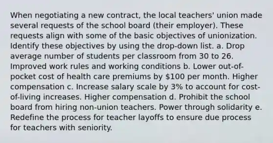 When negotiating a new contract, the local teachers' union made several requests of the school board (their employer). These requests align with some of the basic objectives of unionization. Identify these objectives by using the drop-down list. a. Drop average number of students per classroom from 30 to 26. Improved work rules and working conditions b. Lower out-of-pocket cost of health care premiums by 100 per month. Higher compensation c. Increase salary scale by 3% to account for cost-of-living increases. Higher compensation d. Prohibit the school board from hiring non-union teachers. Power through solidarity e. Redefine the process for teacher layoffs to ensure due process for teachers with seniority.