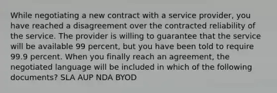 While negotiating a new contract with a service provider, you have reached a disagreement over the contracted reliability of the service. The provider is willing to guarantee that the service will be available 99 percent, but you have been told to require 99.9 percent. When you finally reach an agreement, the negotiated language will be included in which of the following documents? SLA AUP NDA BYOD