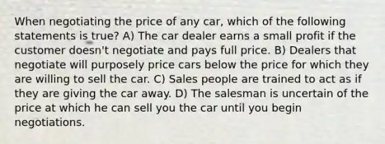 When negotiating the price of any car, which of the following statements is true? A) The car dealer earns a small profit if the customer doesn't negotiate and pays full price. B) Dealers that negotiate will purposely price cars below the price for which they are willing to sell the car. C) Sales people are trained to act as if they are giving the car away. D) The salesman is uncertain of the price at which he can sell you the car until you begin negotiations.