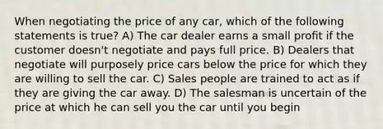 When negotiating the price of any car, which of the following statements is true? A) The car dealer earns a small profit if the customer doesn't negotiate and pays full price. B) Dealers that negotiate will purposely price cars below the price for which they are willing to sell the car. C) Sales people are trained to act as if they are giving the car away. D) The salesman is uncertain of the price at which he can sell you the car until you begin