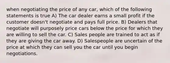 when negotiating the price of any car, which of the following statements is true A) The car dealer earns a small profit if the customer doesn't negotiate and pays full price. B) Dealers that negotiate will purposely price cars below the price for which they are willing to sell the car. C) Sales people are trained to act as if they are giving the car away. D) Salespeople are uncertain of the price at which they can sell you the car until you begin negotiations.