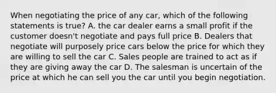 When negotiating the price of any car, which of the following statements is true? A. the car dealer earns a small profit if the customer doesn't negotiate and pays full price B. Dealers that negotiate will purposely price cars below the price for which they are willing to sell the car C. Sales people are trained to act as if they are giving away the car D. The salesman is uncertain of the price at which he can sell you the car until you begin negotiation.