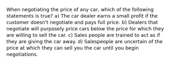 When negotiating the price of any car, which of the following statements is true? a) The car dealer earns a small profit if the customer doesn't negotiate and pays full price. b) Dealers that negotiate will purposely price cars below the price for which they are willing to sell the car. c) Sales people are trained to act as if they are giving the car away. d) Salespeople are uncertain of the price at which they can sell you the car until you begin negotiations.