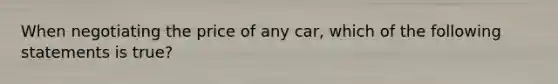 When negotiating the price of any car, which of the following statements is true?