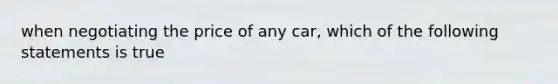 when negotiating the price of any car, which of the following statements is true