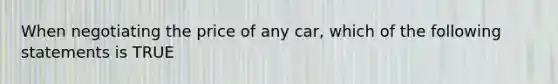 When negotiating the price of any car, which of the following statements is TRUE