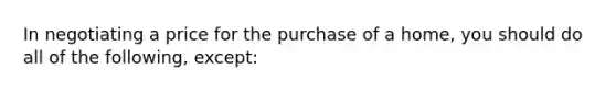 In negotiating a price for the purchase of a home, you should do all of the following, except: